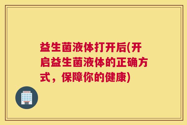 益生菌液体打开后(开启益生菌液体的正确方式，保障你的健康)