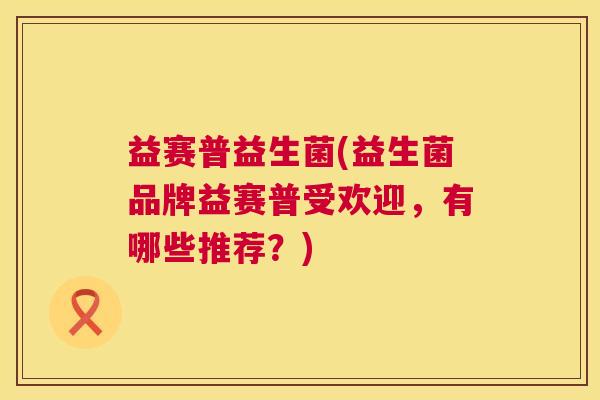 益赛普益生菌(益生菌品牌益赛普受欢迎，有哪些推荐？)
