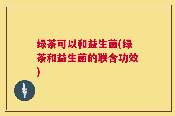 绿茶可以和益生菌(绿茶和益生菌的联合功效)