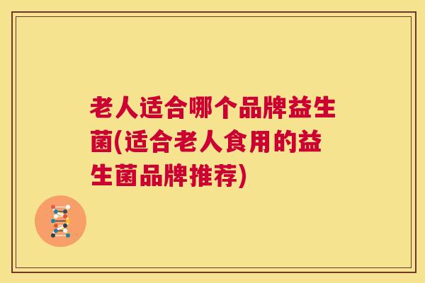 老人适合哪个品牌益生菌(适合老人食用的益生菌品牌推荐)