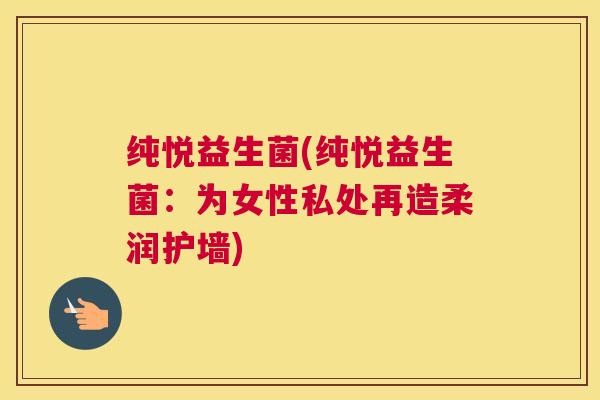 纯悦益生菌(纯悦益生菌：为女性私处再造柔润护墙)