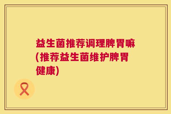 益生菌推荐调理脾胃嘛(推荐益生菌维护脾胃健康)