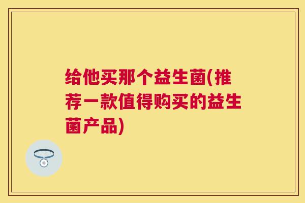 给他买那个益生菌(推荐一款值得购买的益生菌产品) 给他买那个益生菌(推荐一款值得购买的益生菌产品)