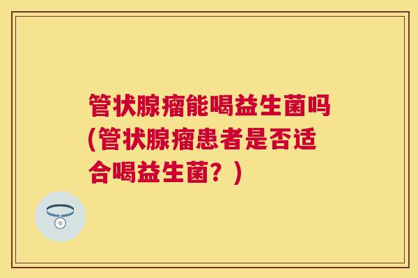 管状腺瘤能喝益生菌吗(管状腺瘤患者是否适合喝益生菌？)