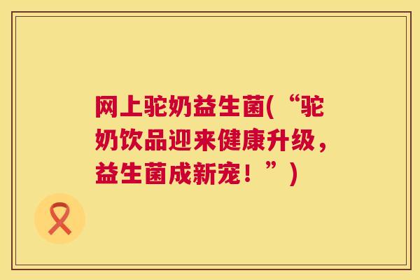 网上驼奶益生菌(“驼奶饮品迎来健康升级，益生菌成新宠！”)