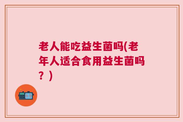 老人能吃益生菌吗(老年人适合食用益生菌吗?) 老人能吃益生菌吗(老年人适合食用益生菌吗?)