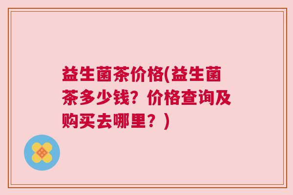 益生菌茶价格(益生菌茶多少钱？价格查询及购买去哪里？)