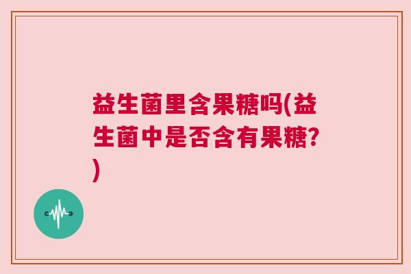 益生菌里含果糖吗(益生菌中是否含有果糖?) 益生菌里含果糖吗(益生菌中是否含有果糖?)