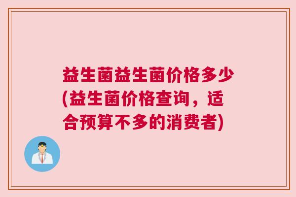 益生菌益生菌价格多少(益生菌价格查询，适合预算不多的消费者)