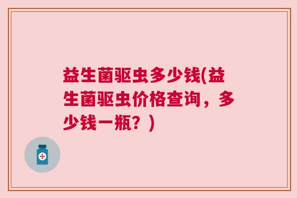 益生菌驱虫多少钱(益生菌驱虫价格查询，多少钱一瓶？)