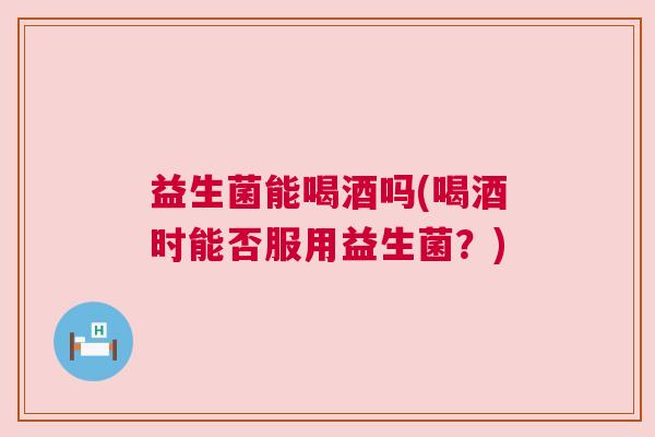 益生菌能喝酒吗(喝酒时能否服用益生菌?) 益生菌能喝酒吗(喝酒时能否服用益生菌?)