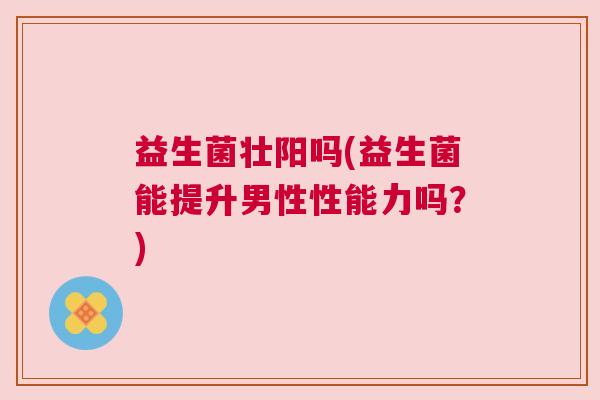 益生菌壮阳吗(益生菌能提升男性性能力吗？)