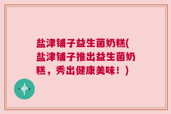 盐津铺子益生菌奶糕(盐津铺子推出益生菌奶糕，秀出健康美味！)