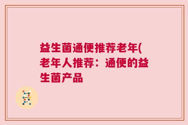 益生菌通便推荐老年(老年人推荐:通便的益生菌产品 益生菌通便推荐老年(老年人推荐:通便的益生菌产品