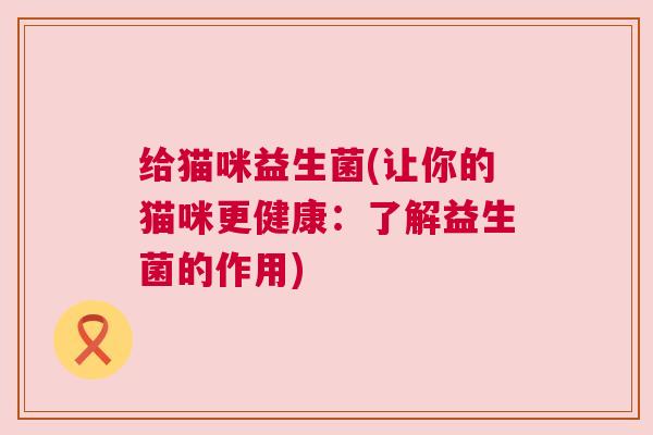 给猫咪益生菌(让你的猫咪更健康：了解益生菌的作用)