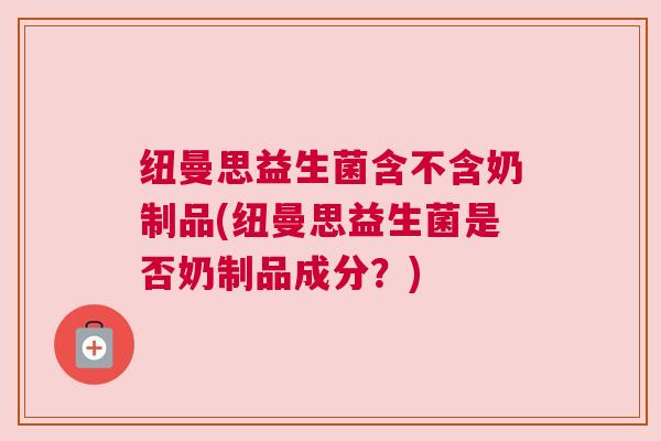 纽曼思益生菌含不含奶制品(纽曼思益生菌是否奶制品成分？)