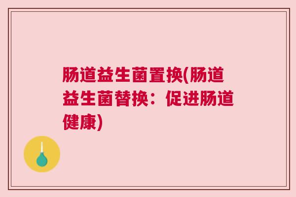肠道益生菌置换(肠道益生菌替换:促进肠道健康) 肠道益生菌置换(肠道益生菌替换:促进肠道健康)