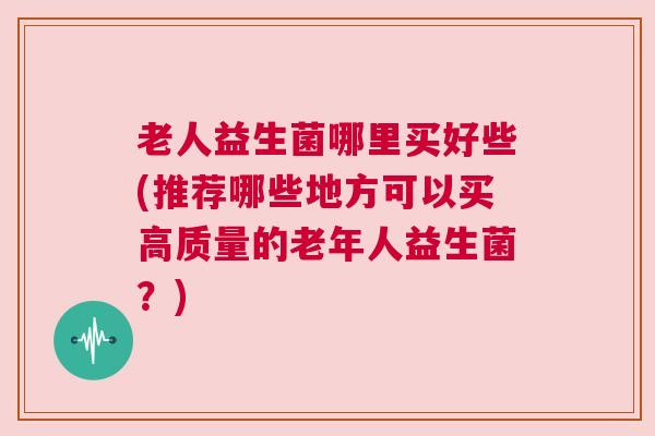 老人益生菌哪里买好些(推荐哪些地方可以买高质量的老年人益生菌？)