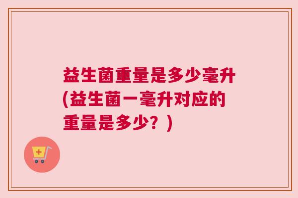 益生菌重量是多少毫升(益生菌一毫升对应的重量是多少？)