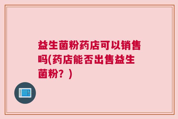 益生菌粉药店可以销售吗(药店能否出售益生菌粉？)