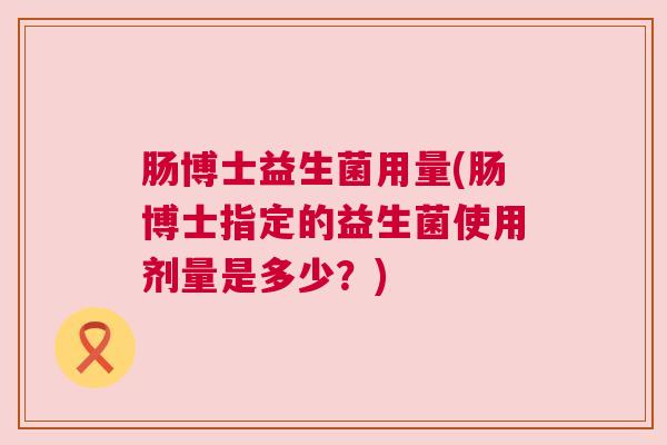 肠博士益生菌用量(肠博士指定的益生菌使用剂量是多少？)