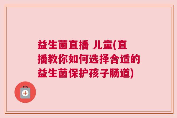 益生菌直播 儿童(直播教你如何选择合适的益生菌保护孩子肠道)