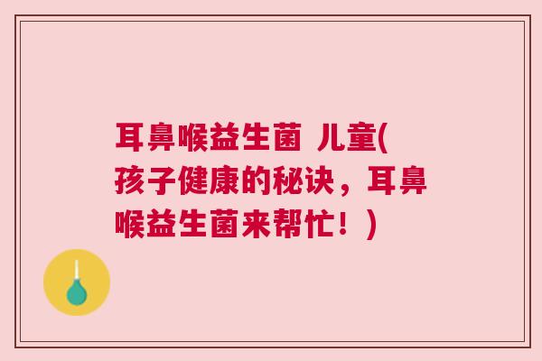 耳鼻喉益生菌 儿童(孩子健康的秘诀,耳鼻喉益生菌来帮忙!) 耳鼻喉益生菌 儿童(孩子健康的秘诀,耳鼻喉益生菌来帮忙!)