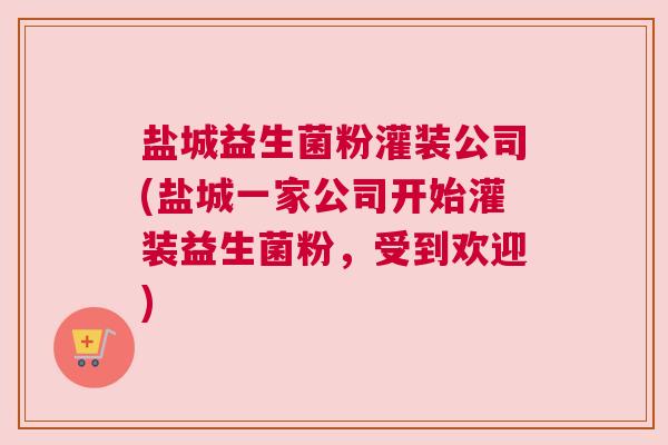 盐城益生菌粉灌装公司(盐城一家公司开始灌装益生菌粉,受到欢迎) 盐城益生菌粉灌装公司(盐城一家公司开始灌装益生菌粉,受到欢迎)