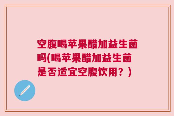 空腹喝苹果醋加益生菌吗(喝苹果醋加益生菌是否适宜空腹饮用？)
