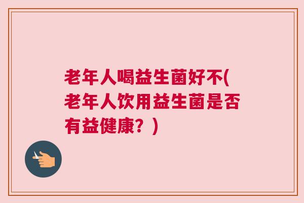 老年人喝益生菌好不(老年人饮用益生菌是否有益健康？)