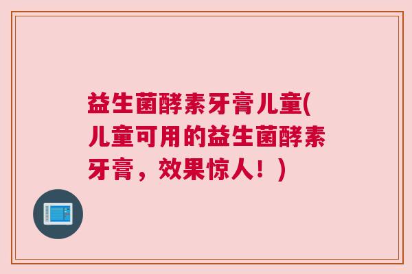 益生菌酵素牙膏儿童(儿童可用的益生菌酵素牙膏，效果惊人！)