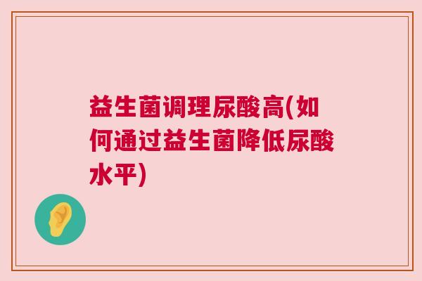 益生菌调理尿酸高(如何通过益生菌降低尿酸水平)