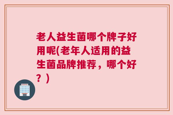 老人益生菌哪个牌子好用呢(老年人适用的益生菌品牌推荐，哪个好？)