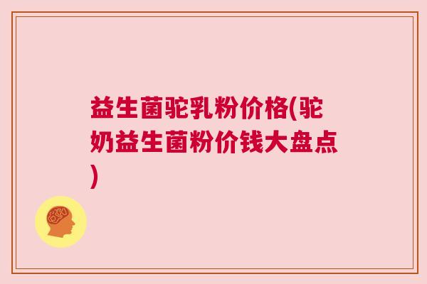 益生菌驼乳粉价格(驼奶益生菌粉价钱大盘点)