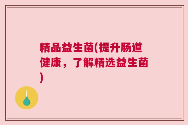 精品益生菌(提升肠道健康,了解精选益生菌) 精品益生菌(提升肠道健康,了解精选益生菌)