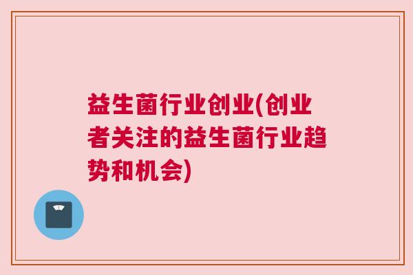 益生菌行业创业(创业者关注的益生菌行业趋势和机会)