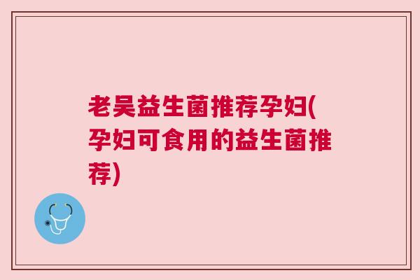 老吴益生菌推荐孕妇(孕妇可食用的益生菌推荐)