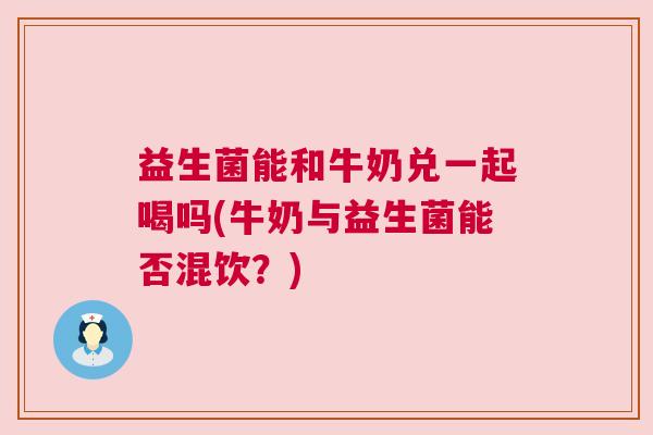 益生菌能和牛奶兑一起喝吗(牛奶与益生菌能否混饮？)