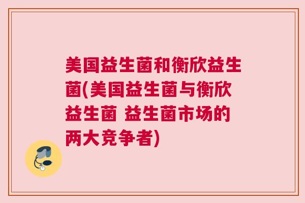 美国益生菌和衡欣益生菌(美国益生菌与衡欣益生菌 益生菌市场的两大竞争者)