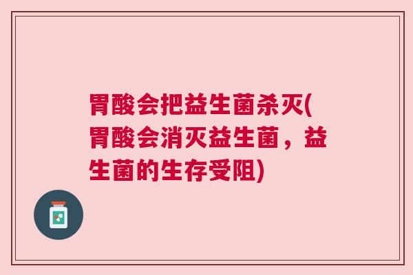 胃酸会把益生菌杀灭(胃酸会消灭益生菌，益生菌的生存受阻)