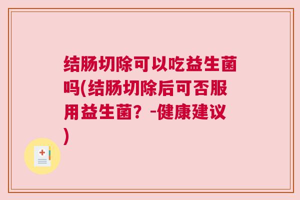 结肠切除可以吃益生菌吗(结肠切除后可否服用益生菌？-健康建议)