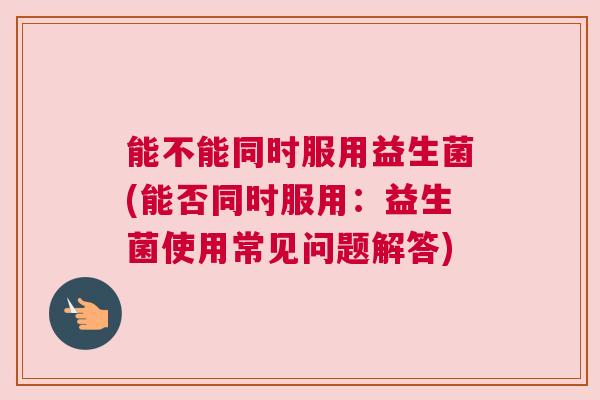 能不能同时服用益生菌(能否同时服用：益生菌使用常见问题解答)