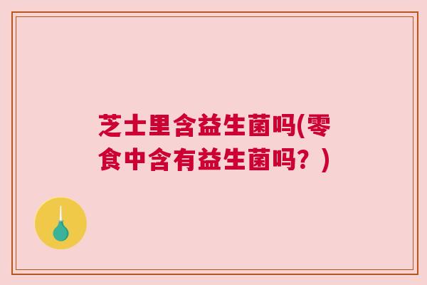 芝士里含益生菌吗(零食中含有益生菌吗？)