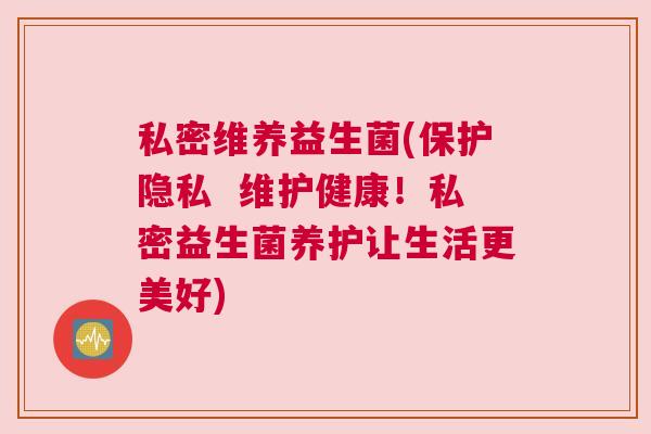 私密维养益生菌(保护隐私 维护健康!私密益生菌养护让生活更美好) 私密维养益生菌(保护隐私 维护健康!私密益生菌养护让生活更美好)