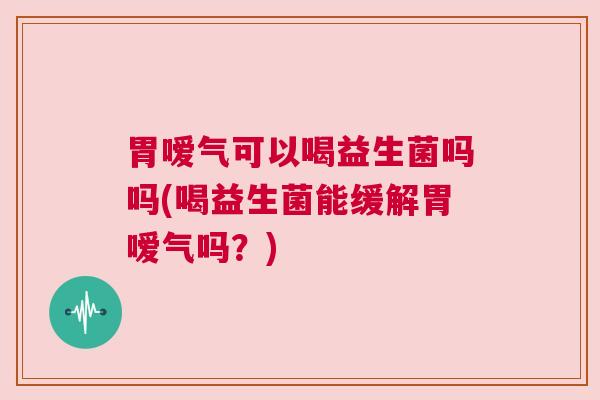 胃嗳气可以喝益生菌吗吗(喝益生菌能缓解胃嗳气吗？)