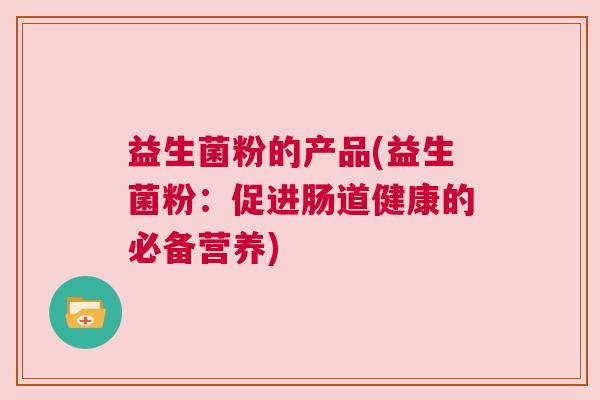 益生菌粉的产品(益生菌粉：促进肠道健康的必备营养)
