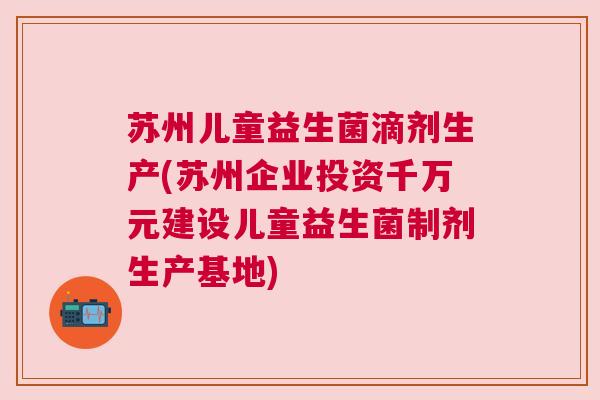 苏州儿童益生菌滴剂生产(苏州企业投资千万元建设儿童益生菌制剂生产基地)