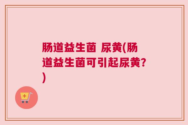肠道益生菌 尿黄(肠道益生菌可引起尿黄？)