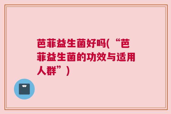 芭菲益生菌好吗(“芭菲益生菌的功效与适用人群”)