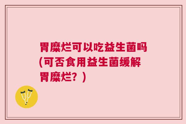 胃糜烂可以吃益生菌吗(可否食用益生菌缓解胃糜烂？)